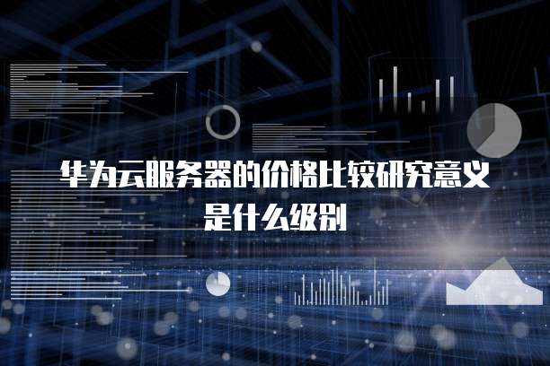 华为云服务器的价格比较研究意义是什么级别