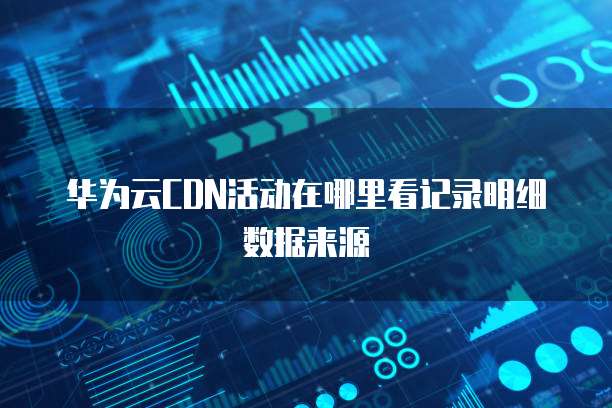 华为云CDN活动在哪里看记录明细数据来源