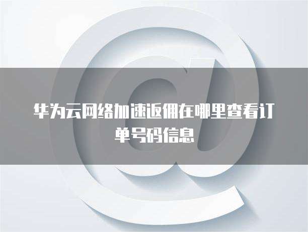 华为云网络加速返佣在哪里查看订单号码信息