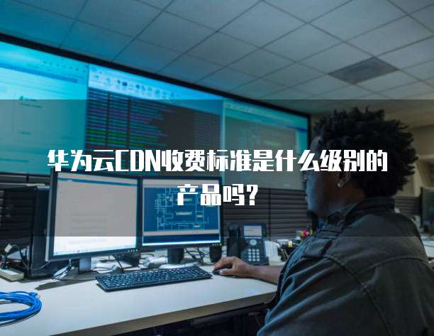 华为云CDN收费标准是什么级别的产品吗？