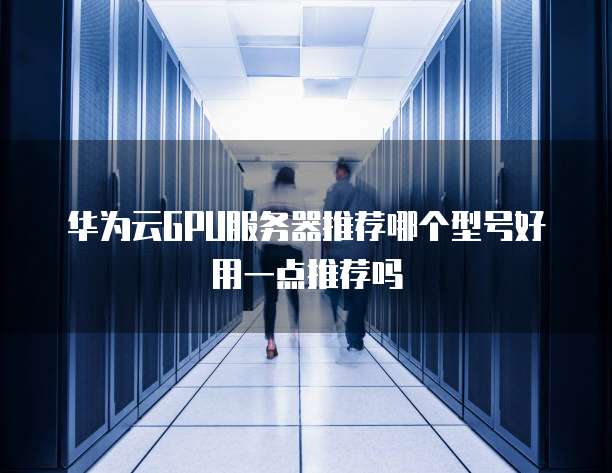 华为云GPU服务器推荐哪个型号好用一点推荐吗