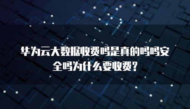 华为云大数据收费吗是真的吗吗安全吗为什么要收费?