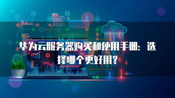 华为云服务器购买和使用手册:选择哪个更好用?
