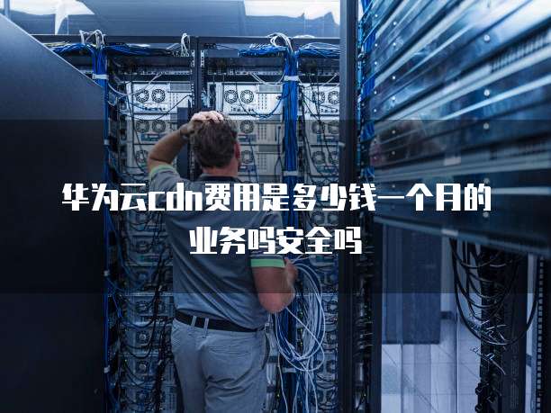 华为云cdn费用是多少钱一个月的业务吗安全吗