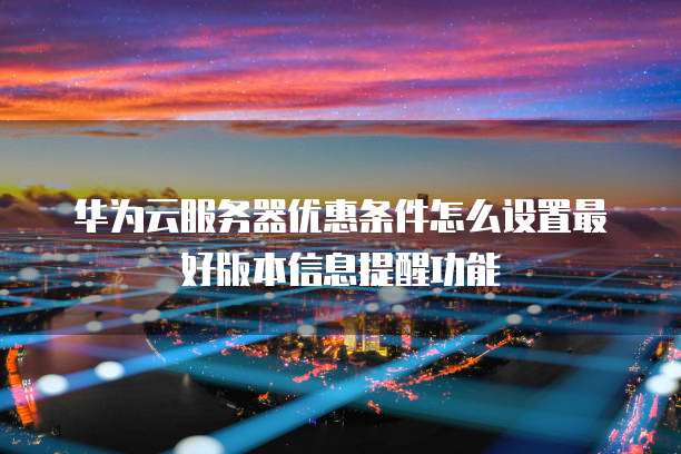 华为云服务器优惠条件怎么设置最好版本信息提醒功能