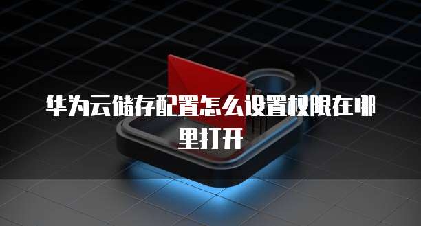 华为云储存配置怎么设置权限在哪里打开