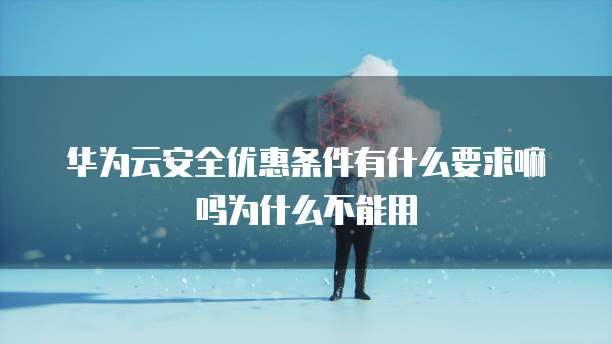 华为云安全优惠条件有什么要求嘛吗为什么不能用