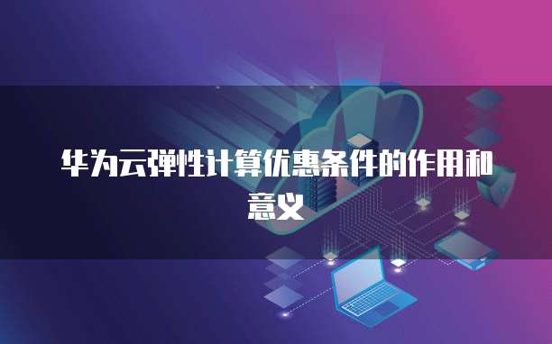 华为云弹性计算优惠条件的作用和意义