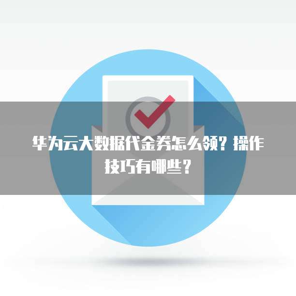 华为云大数据代金券怎么领？操作技巧有哪些？