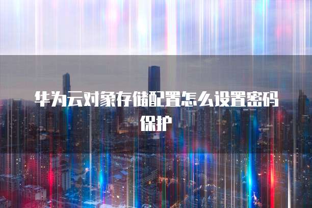 华为云对象存储配置怎么设置密码保护