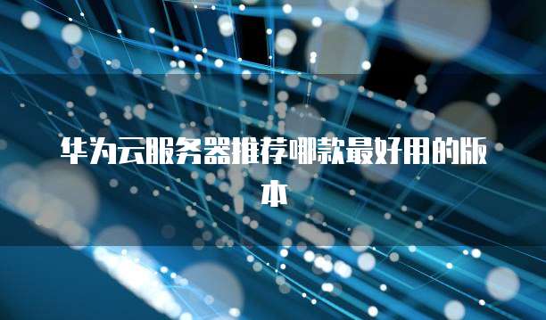 华为云服务器推荐哪款最好用的版本