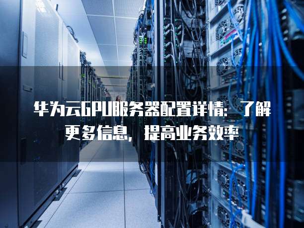 华为云GPU服务器配置详情:了解更多信息,提高业务效率