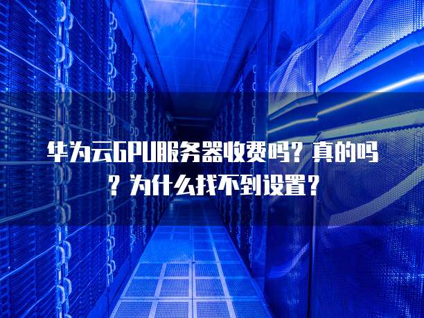 华为云GPU服务器收费吗?真的吗?为什么找不到设置?