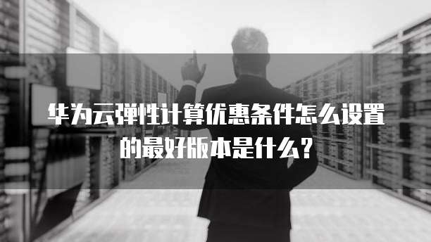 华为云弹性计算优惠条件怎么设置的最好版本是什么?