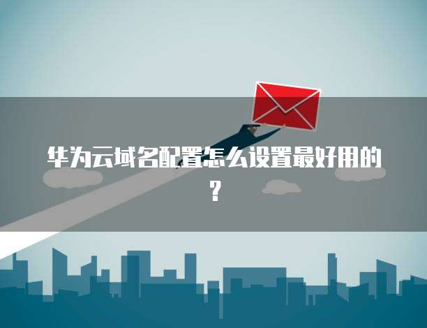 华为云域名配置怎么设置最好用的?