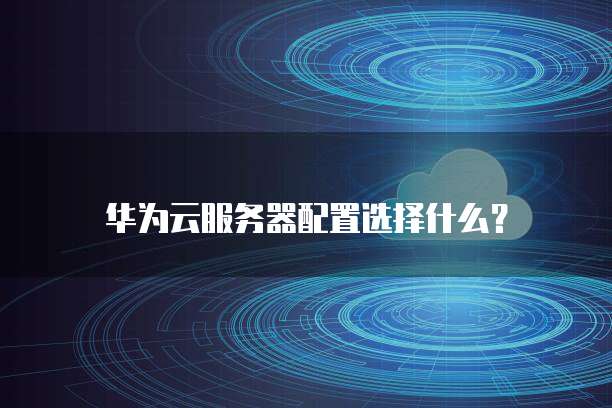 华为云服务器配置选择什么?