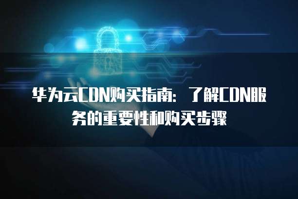 华为云CDN购买指南:了解CDN服务的重要性和购买步骤