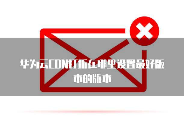 华为云CDN打折在哪里设置最好版本的版本