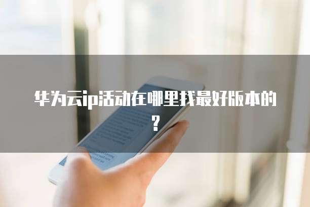 华为云ip活动在哪里找最好版本的?