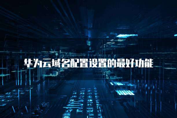 华为云域名配置设置的最好功能