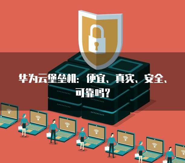 华为云堡垒机:便宜、真实、安全、可靠吗?