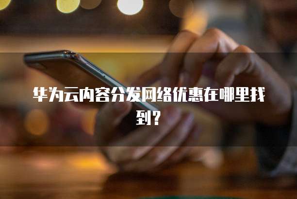 华为云内容分发网络优惠在哪里找到?