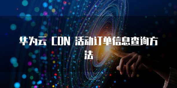 华为云 CDN 活动订单信息查询方法