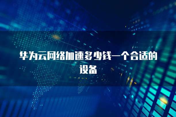 华为云网络加速多少钱一个合适的设备