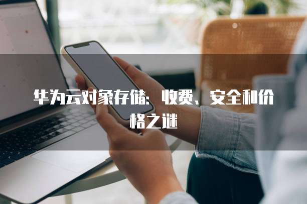 华为云对象存储:收费、安全和价格之谜