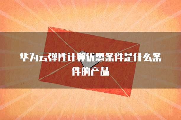 华为云弹性计算优惠条件是什么条件的产品