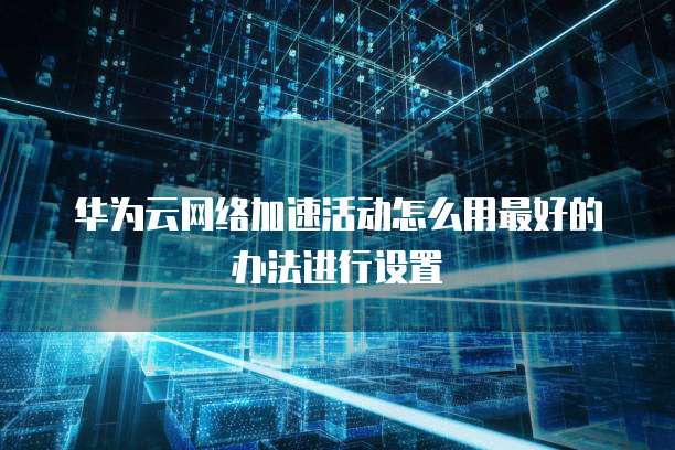华为云网络加速活动怎么用最好的办法进行设置