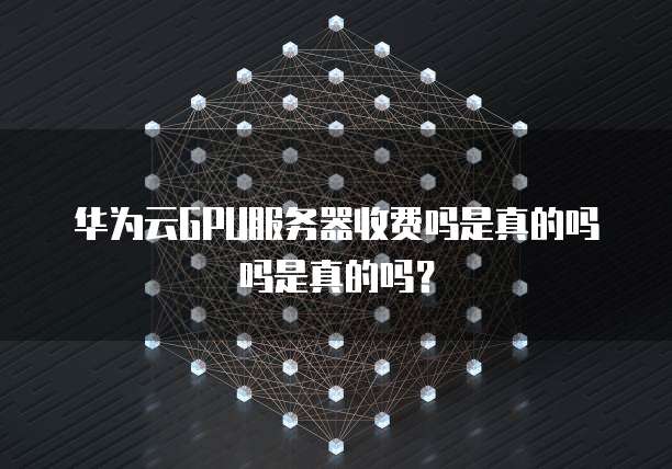 华为云GPU服务器收费吗是真的吗吗是真的吗?