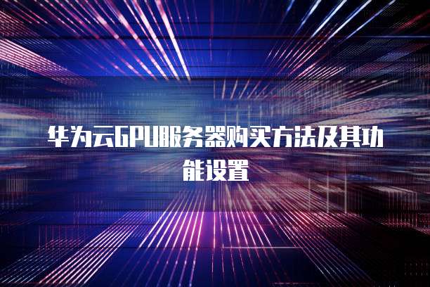 华为云GPU服务器购买方法及其功能设置