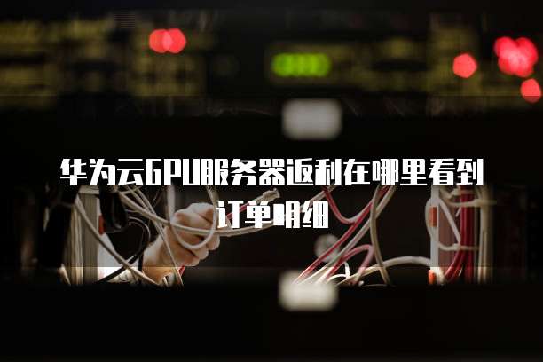 华为云GPU服务器返利在哪里看到订单明细