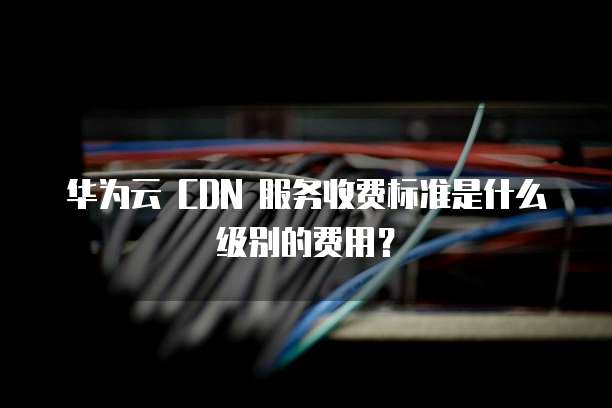 华为云 CDN 服务收费标准是什么级别的费用?
