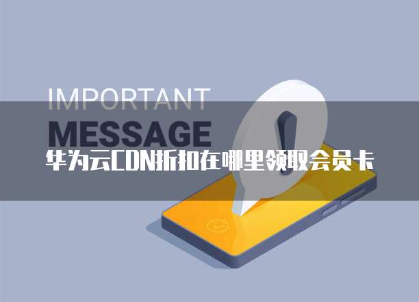 华为云CDN折扣在哪里领取会员卡