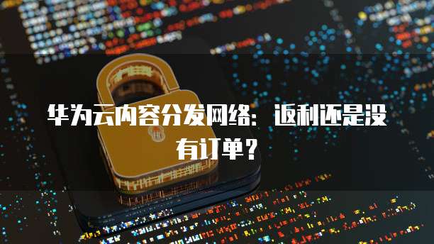 华为云内容分发网络:返利还是没有订单?