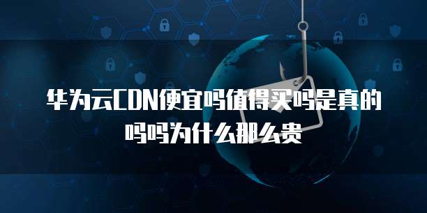 华为云CDN便宜吗值得买吗是真的吗吗为什么那么贵
