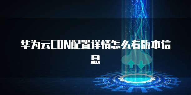 华为云CDN配置详情怎么看版本信息