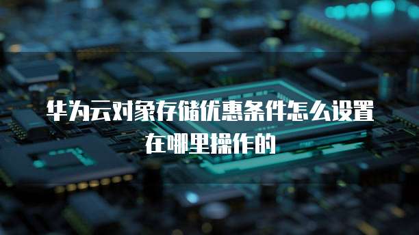 华为云对象存储优惠条件怎么设置在哪里操作的