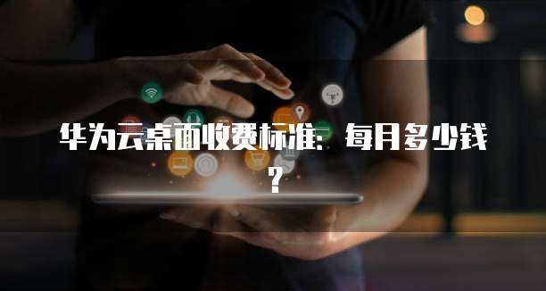 华为云桌面收费标准:每月多少钱?