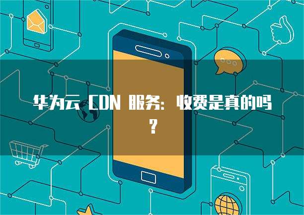 华为云 CDN 服务:收费是真的吗?