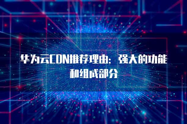 华为云CDN推荐理由:强大的功能和组成部分