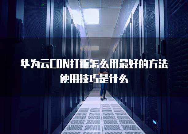 华为云CDN打折怎么用最好的方法使用技巧是什么