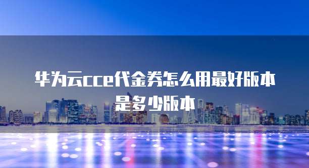 华为云cce代金券怎么用最好版本是多少版本