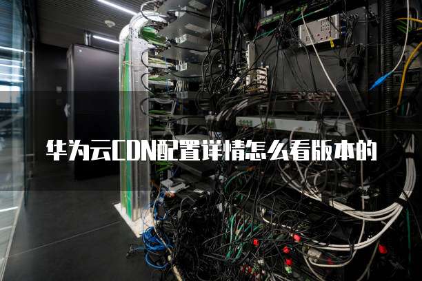 华为云CDN配置详情怎么看版本的