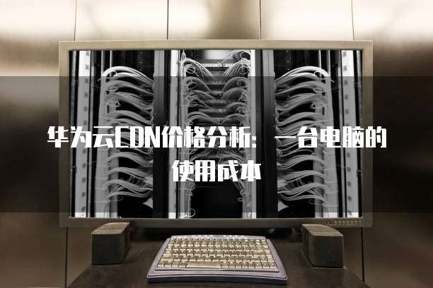 华为云CDN价格分析：一台电脑的使用成本