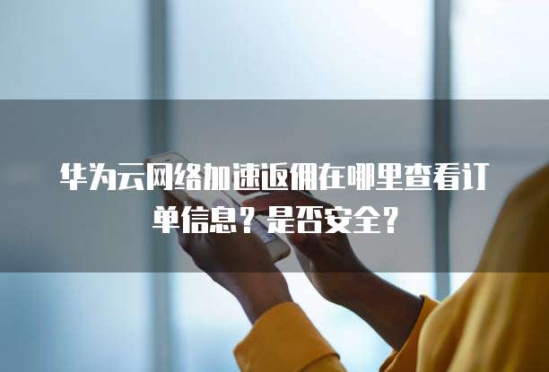 华为云网络加速返佣在哪里查看订单信息？是否安全？