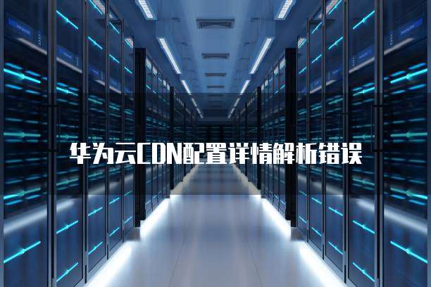 华为云CDN配置详情解析错误