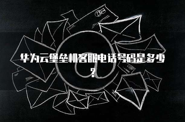 华为云堡垒机客服电话号码是多少?
